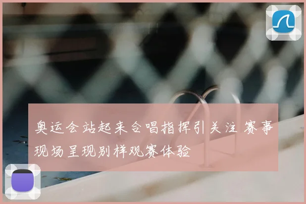 奥运会站起来合唱指挥引关注 赛事现场呈现别样观赛体验