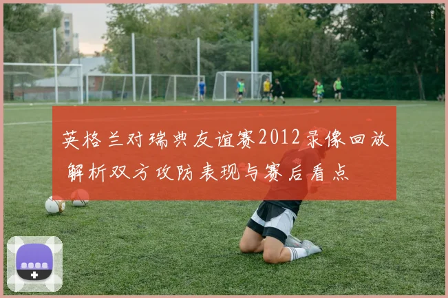 英格兰对瑞典友谊赛2012录像回放 解析双方攻防表现与赛后看点