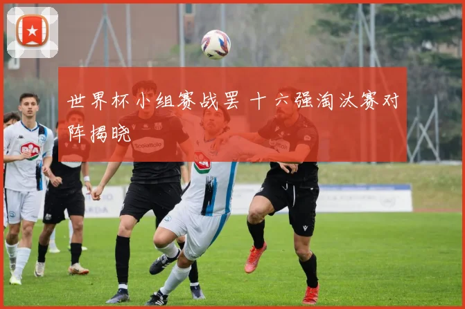 世界杯小组赛战罢 十六强淘汰赛对阵揭晓