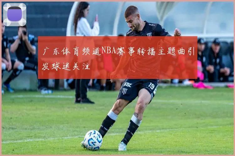 广东体育频道NBA赛事转播主题曲引发球迷关注
