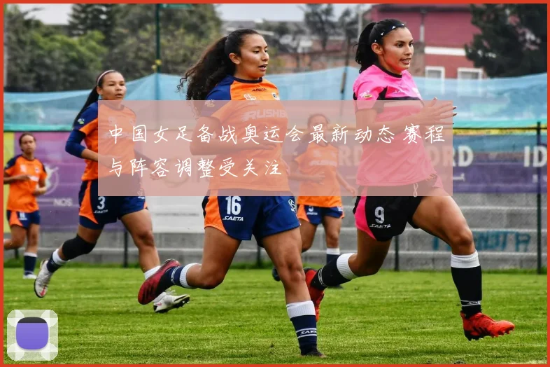 中国女足备战奥运会最新动态 赛程与阵容调整受关注