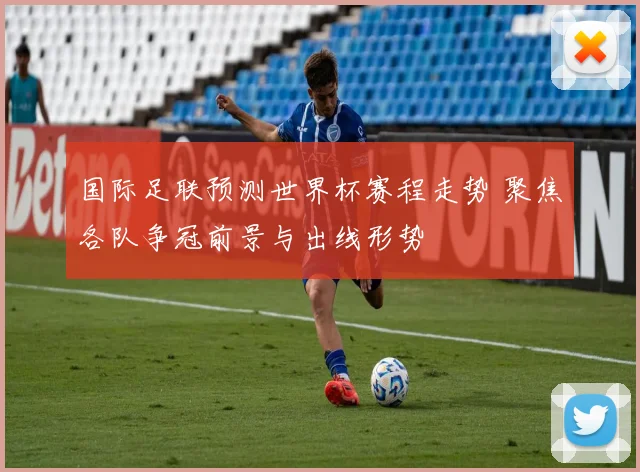 国际足联预测世界杯赛程走势 聚焦各队争冠前景与出线形势