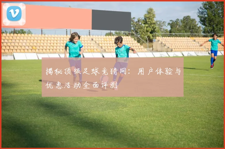 揭秘顶级足球竞猜网:用户体验与优惠活动全面评测
