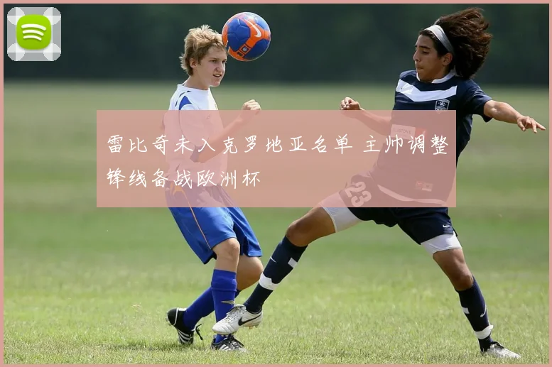 雷比奇未入克罗地亚名单 主帅调整锋线备战欧洲杯