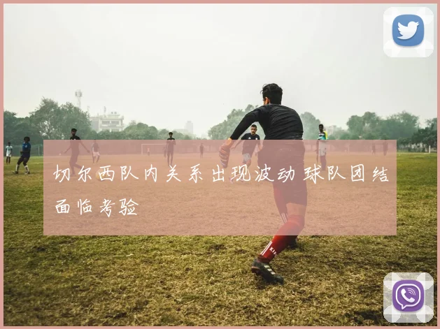 切尔西队内关系出现波动 球队团结面临考验