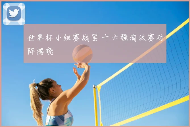 世界杯小组赛战罢 十六强淘汰赛对阵揭晓