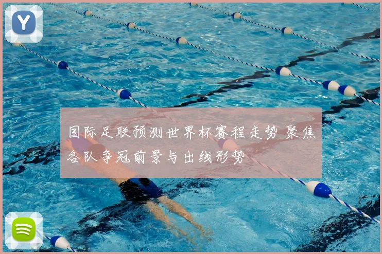 国际足联预测世界杯赛程走势 聚焦各队争冠前景与出线形势