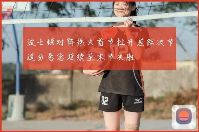 波士顿对阵热火首节拉开差距次节追分悬念延续至末节决胜