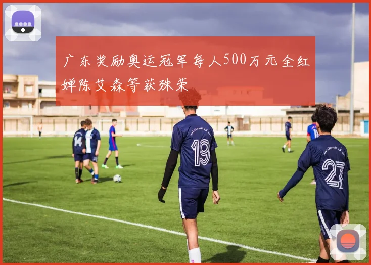 广东奖励奥运冠军每人500万元全红婵陈艾森等获殊荣