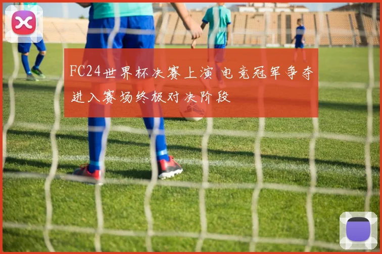 FC24世界杯决赛上演 电竞冠军争夺进入赛场终极对决阶段