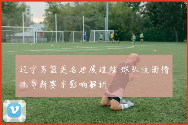辽宁男篮更名进展追踪 球队注册情况与新赛季影响解析