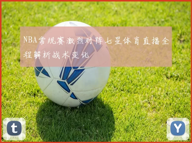 NBA常规赛激烈对阵七星体育直播全程解析战术变化