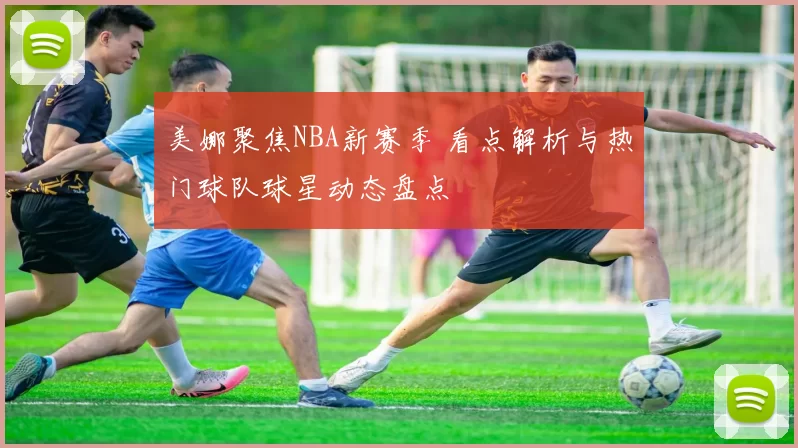 美娜聚焦NBA新赛季 看点解析与热门球队球星动态盘点