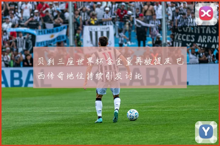 贝利三座世界杯含金量再被提及 巴西传奇地位持续引发讨论
