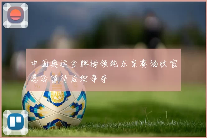 中国奥运金牌榜领跑东京赛场收官悬念留待后续争夺