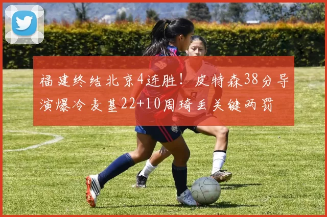 福建终结北京4连胜！皮特森38分导演爆冷麦基22+10周琦丢关键两罚