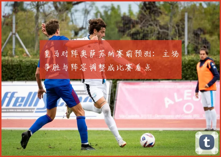 皇马对阵奥萨苏纳赛前预测：主场争胜与阵容调整成比赛看点