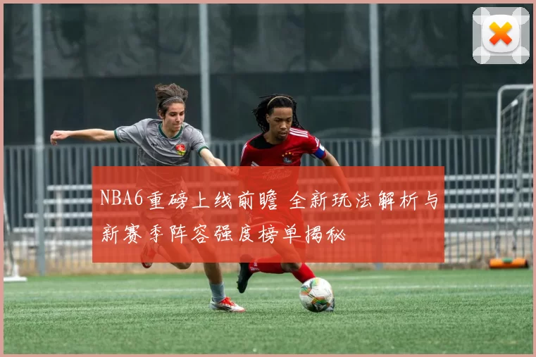 NBA6重磅上线前瞻 全新玩法解析与新赛季阵容强度榜单揭秘