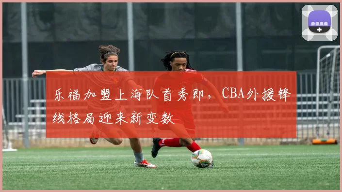 乐福加盟上海队首秀即，CBA外援锋线格局迎来新变数