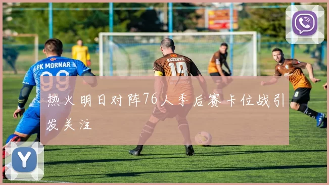 热火明日对阵76人季后赛卡位战引发关注