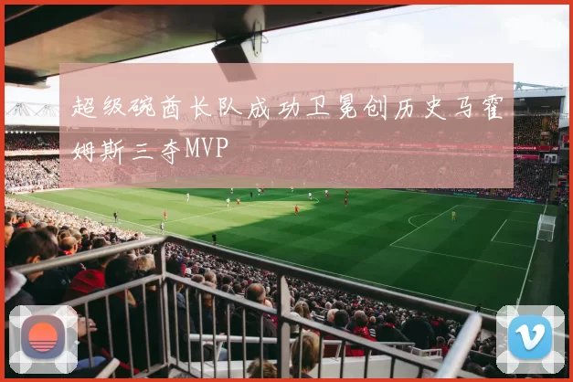 超级碗酋长队成功卫冕创历史马霍姆斯三夺MVP