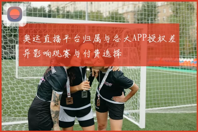 奥运直播平台归属与各大APP授权差异影响观赛与付费选择