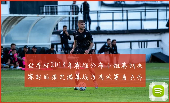 世界杯2018年赛程公布小组赛到决赛时间排定揭幕战与淘汰赛看点齐聚