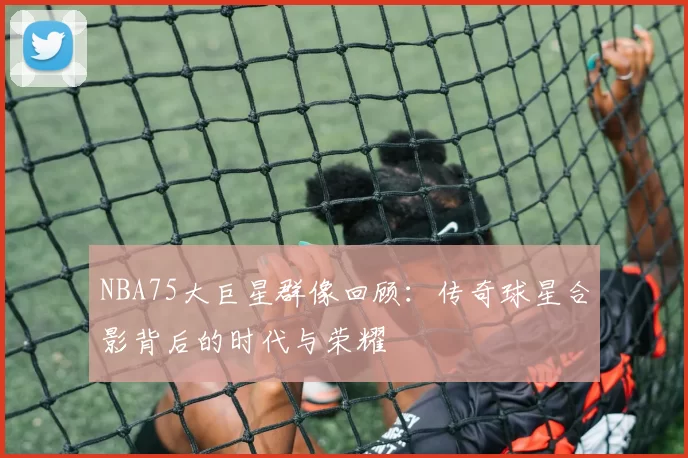 NBA75大巨星群像回顾：传奇球星合影背后的时代与荣耀