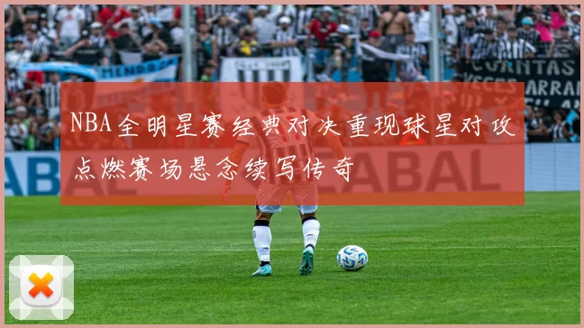 NBA全明星赛经典对决重现球星对攻点燃赛场悬念续写传奇