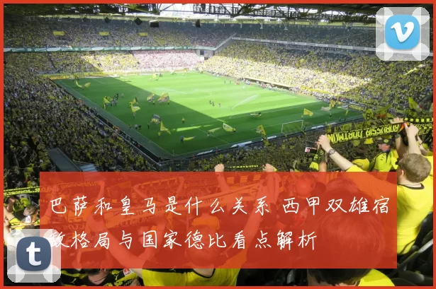巴萨和皇马是什么关系 西甲双雄宿敌格局与国家德比看点解析