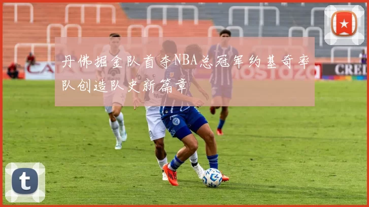 丹佛掘金队首夺NBA总冠军约基奇率队创造队史新篇章