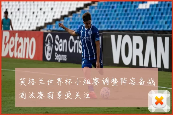 英格兰世界杯小组赛调整阵容备战淘汰赛前景受关注