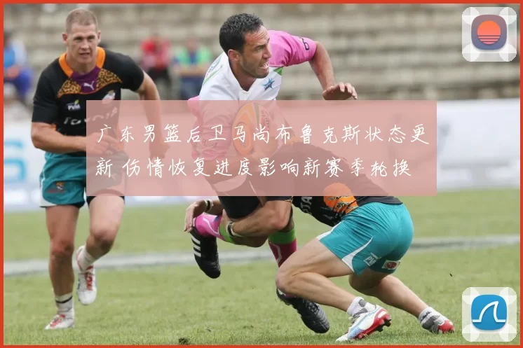 广东男篮后卫马尚布鲁克斯状态更新 伤情恢复进度影响新赛季轮换