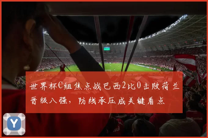 世界杯C组焦点战巴西2比0击败荷兰晋级八强，防线承压成关键看点