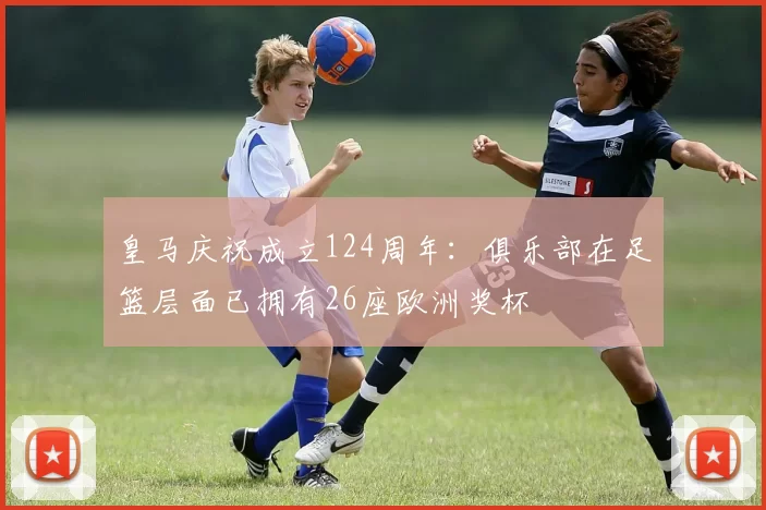 皇马庆祝成立124周年：俱乐部在足篮层面已拥有26座欧洲奖杯