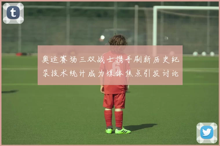 奥运赛场三双战士携手刷新历史纪录技术统计成为媒体焦点引发讨论