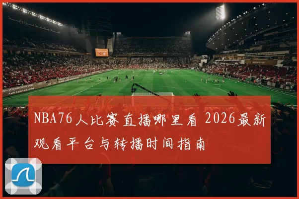 NBA76人比赛直播哪里看 2026最新观看平台与转播时间指南
