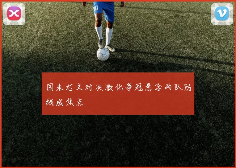 国米尤文对决激化争冠悬念两队防线成焦点