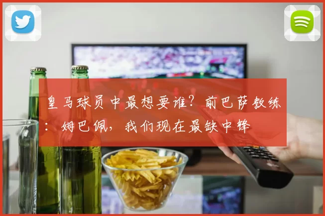皇马球员中最想要谁？前巴萨教练：姆巴佩，我们现在最缺中锋