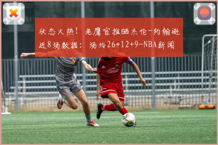状态火热！老鹰官推晒杰伦-约翰逊近8场数据：场均26+12+9-NBA新闻