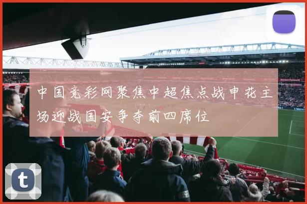 中国竞彩网聚焦中超焦点战申花主场迎战国安争夺前四席位