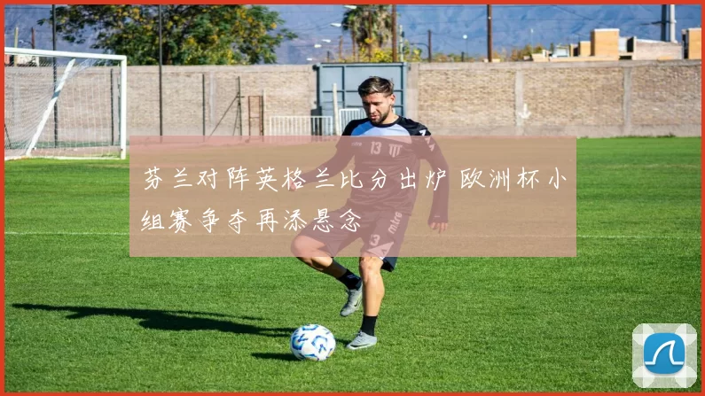 芬兰对阵英格兰比分出炉 欧洲杯小组赛争夺再添悬念