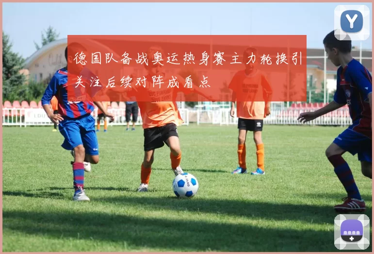 德国队备战奥运热身赛主力轮换引关注后续对阵成看点
