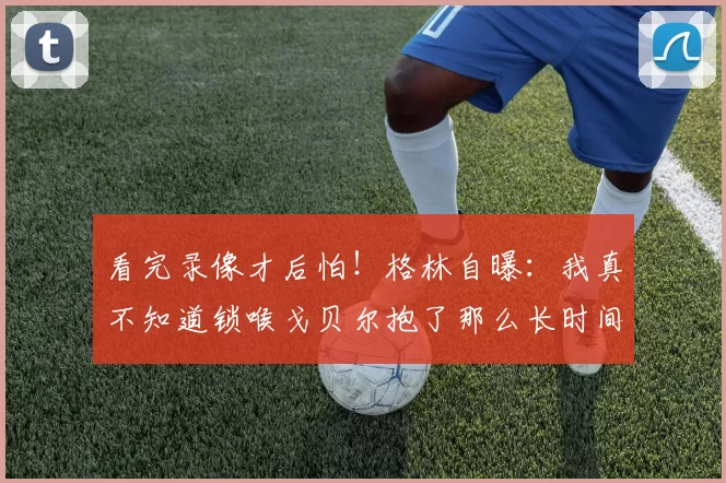 看完录像才后怕！格林自曝：我真不知道锁喉戈贝尔抱了那么长时间