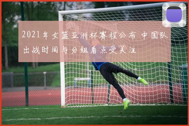 2021年女篮亚洲杯赛程公布 中国队出战时间与分组看点受关注
