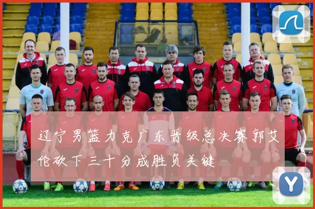 辽宁男篮力克广东晋级总决赛郭艾伦砍下三十分成胜负关键