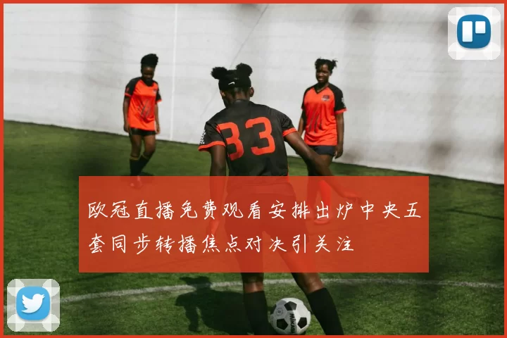 欧冠直播免费观看安排出炉中央五套同步转播焦点对决引关注
