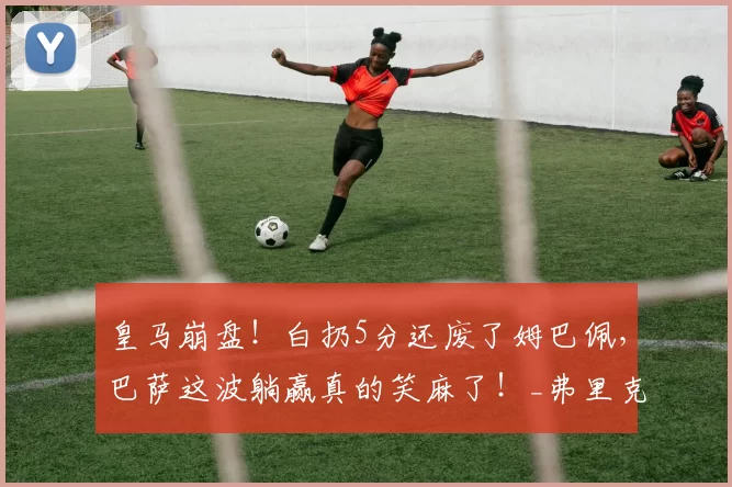 皇马崩盘！白扔5分还废了姆巴佩，巴萨这波躺赢真的笑麻了！_弗里克_联赛_安切洛蒂