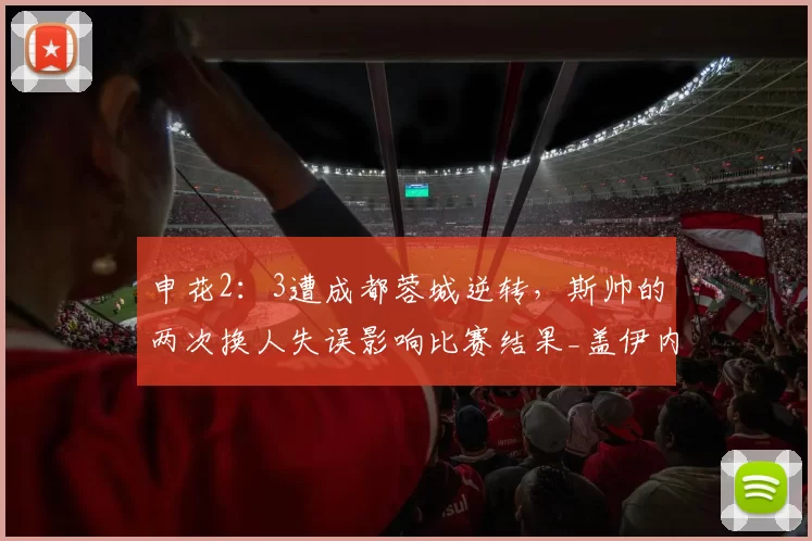 申花2：3遭成都蓉城逆转，斯帅的两次换人失误影响比赛结果_盖伊内切_杨皓宇_斯卢茨基