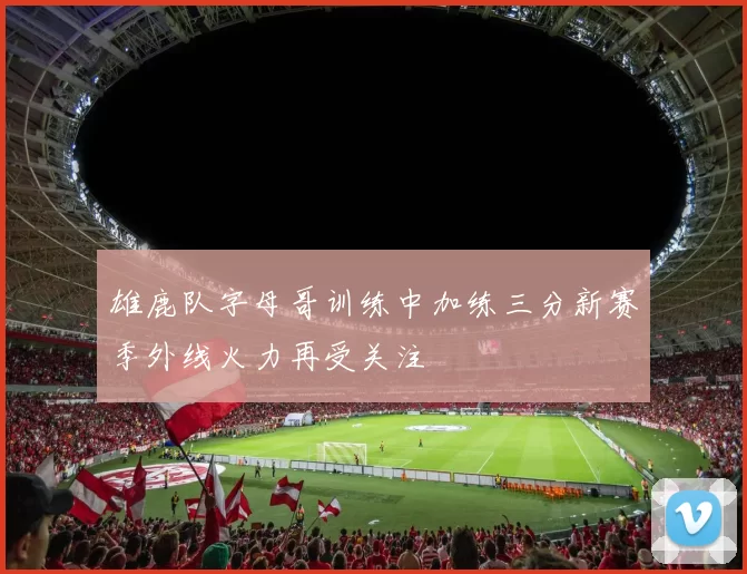 雄鹿队字母哥训练中加练三分新赛季外线火力再受关注